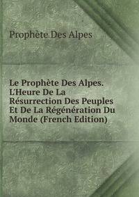 Le Proph?te Des Alpes. L'Heure De La R?surrection Des Peuples Et De La R?g?n?ration Du Monde (French Edition)