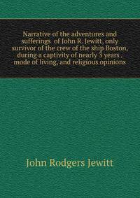 Narrative of the adventures and sufferings of John R. Jewitt, only survivor of the crew of the ship Boston, during a captivity of nearly 3 years . mode of living, and religious opinions