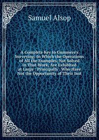 A Complete Key to Gummere's Surveying: In Which the Operations of All the Examples, Not Solved in That Work, Are Exhibited at Large : Principally . Who Have Not the Opportunity of Their Inst