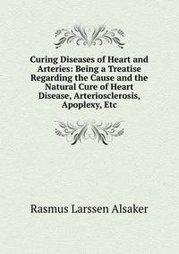 Curing Diseases of Heart and Arteries: Being a Treatise Regarding the Cause and the Natural Cure of Heart Disease, Arteriosclerosis, Apoplexy, Etc