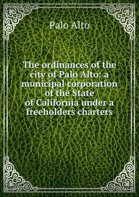 The ordinances of the city of Palo Alto: a municipal corporation of the State of California under a freeholders charters