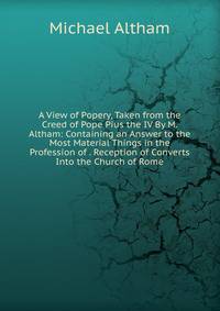 A View of Popery, Taken from the Creed of Pope Pius the IV By M. Altham: Containing an Answer to the Most Material Things in the Profession of . Reception of Converts Into the Church of Rome