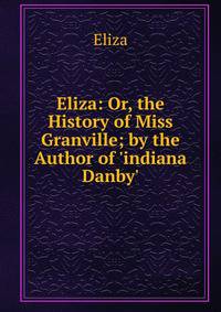 Eliza: Or, the History of Miss Granville; by the Author of 'indiana Danby'.