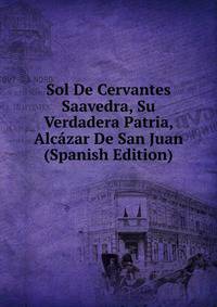 Sol De Cervantes Saavedra, Su Verdadera Patria, Alcazar De San Juan (Spanish Edition)