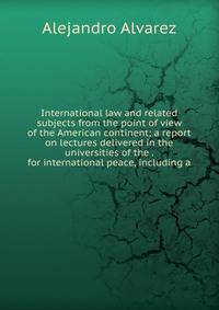 International law and related subjects from the point of view of the American continent; a report on lectures delivered in the universities of the . for international peace, including a