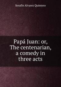 Papa Juan: or, The centenarian, a comedy in three acts
