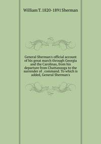 General Sherman's official account of his great march through Georgia and the Carolinas, from his departure from Chattanooga to the surrender of . command. To which is added, General Sherman's