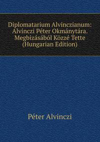 Diplomatarium Alvinczianum: Alvinczi Peter Okmanytara. Megbizasabol Kozze Tette (Hungarian Edition)