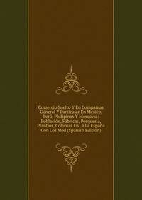 Comercio Suelto Y En Companias General Y Particular En Mexico, Peru, Philipinas Y Moscovia: Poblacion, Fabricas, Pesqueria, Plantios, Colonias En . a La Espana Con Los Med (Spanish Edition)
