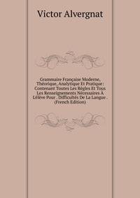 Grammaire Fran?aise Moderne, Th?orique, Analytique Et Pratique: Contenant Toutes Les R?gles Et Tous Les Renseignements N?cessaires ? L'?l?ve Pour . Difficult?s De La Langue . (French Edition)
