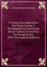 O Poema Da Imperatriz: Em Dous Cantos A Terminacao Da Guerra Do Brazil Contra O Governo Do Paraguay Em 1870 (Portuguese Edition)