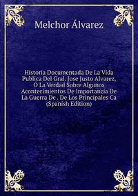 Historia Documentada De La Vida Publica Del Gral. Jose Justo Alvarez, O La Verdad Sobre Algunos Acontecimientos De Importancia De La Guerra De . De Los Principales Ca (Spanish Edition)