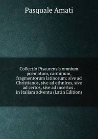 Collectio Pisaurensis omnium poematum, carminum, fragmentorum latinorum: sive ad Christianos, sive ad ethnicos, sive ad certos, sive ad incertos . in Italiam adventu (Latin Edition)
