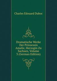 Dramatische Werke Der Prinzessin Amalie, Herzogin Zu Sachsen, Volume 3 (German Edition)