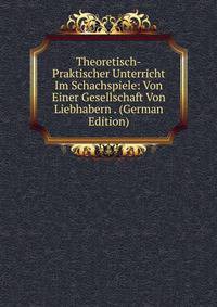Theoretisch-Praktischer Unterricht Im Schachspiele: Von Einer Gesellschaft Von Liebhabern . (German Edition)