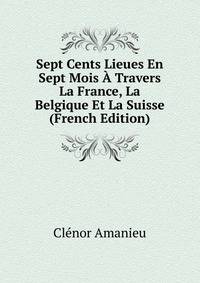 Sept Cents Lieues En Sept Mois A Travers La France, La Belgique Et La Suisse (French Edition)