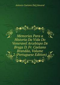 Memorias Para a Historia Da Vida Do Veneravel Arcebispo De Braga D. Fr. Caetano Brandao, Volume 2 (Portuguese Edition)