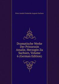 Dramatische Werke Der Prinzessin Amalie, Herzogin Zu Sachsen, Volume 6 (German Edition)