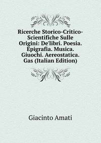 Ricerche Storico-Critico-Scientifiche Sulle Origini: De'libri. Poesia. Epigrafia. Musica. Giuochi. Aereostatica. Gas (Italian Edition)