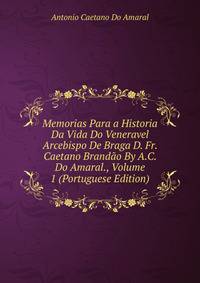 Memorias Para a Historia Da Vida Do Veneravel Arcebispo De Braga D. Fr. Caetano Brandao By A.C. Do Amaral., Volume 1 (Portuguese Edition)