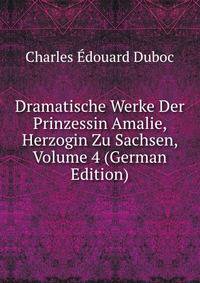 Dramatische Werke Der Prinzessin Amalie, Herzogin Zu Sachsen, Volume 4 (German Edition)