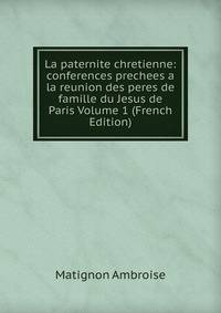 La paternite chretienne: conferences prechees a la reunion des peres de famille du Jesus de Paris Volume 1 (French Edition)