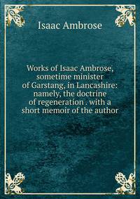 Works of Isaac Ambrose, sometime minister of Garstang, in Lancashire: namely, the doctrine of regeneration . with a short memoir of the author