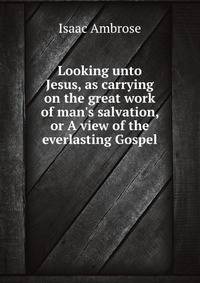 Looking unto Jesus, as carrying on the great work of man's salvation, or A view of the everlasting Gospel