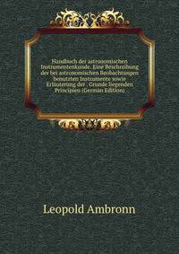 Handbuch der astronomischen Instrumentenkunde. Eine Beschreibung der bei astronomischen Beobachtungen benutzten Instrumente sowie Erlauterung der . Grunde liegenden Principien (German Edition)
