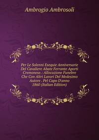 Per Le Solenni Esequie Anniversarie Del Cavaliere Abate Ferrante Aporti Cremonese.: Allocuzione Funebre Che Con Altri Lavori Del Medesimo Autore . Pel Capo D'anno 1860 (Italian Edition)