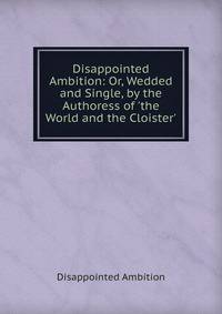 Disappointed Ambition: Or, Wedded and Single, by the Authoress of 'the World and the Cloister'.
