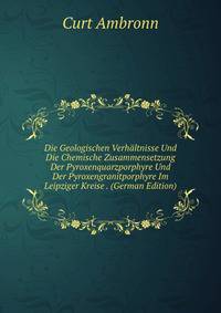 Die Geologischen Verhaltnisse Und Die Chemische Zusammensetzung Der Pyroxenquarzporphyre Und Der Pyroxengranitporphyre Im Leipziger Kreise . (German Edition)