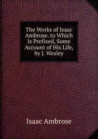 The Works of Isaac Ambrose. to Which Is Prefixed, Some Account of His Life, by J. Wesley