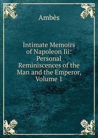 Intimate Memoirs of Napoleon Iii: Personal Reminiscences of the Man and the Emperor, Volume 1