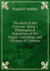The Birth of the Universe: Being a Philosophical Exposition of the Origin, Unfoldings and Ultimate of Creation