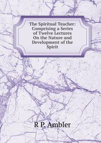The Spiritual Teacher: Comprising a Series of Twelve Lectures On the Nature and Development of the Spirit