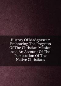 History Of Madagascar: Embracing The Progress Of The Christian Mission And An Account Of The Persecution Of The Native Christians