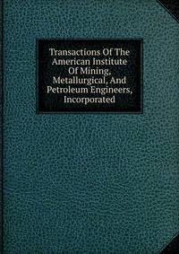 Transactions Of The American Institute Of Mining, Metallurgical, And Petroleum Engineers, Incorporated