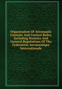 Organization Of Aeronautic Contests And Contest Rules, Including Statutes And General Regulations Of The Federation Aeronautique Internationale