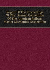 Report Of The Proceedings Of The . Annual Convention Of The American Railway Master Mechanics' Association