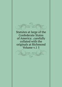 Statutes at large of the Confederate States of America: .carefully collated with the originals at Richmond Volume v.1 5