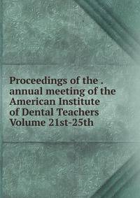 Proceedings of the . annual meeting of the American Institute of Dental Teachers Volume 21st-25th