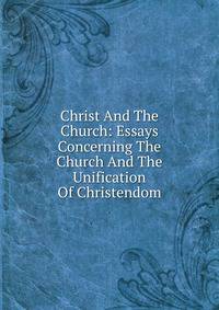 Christ And The Church: Essays Concerning The Church And The Unification Of Christendom