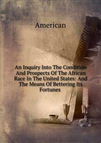 An Inquiry Into The Condition And Prospects Of The African Race In The United States: And The Means Of Bettering Its Fortunes .