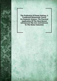 The Profession Of Home Making; A Condensed Homestudy Course On Domestic Science; The Practical Application Of The Most Recent Advances In The Arts And Sciences To The Home Industries