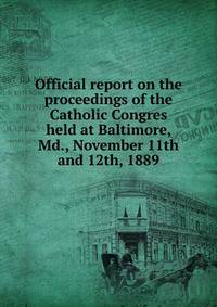 Official report on the proceedings of the Catholic Congres held at Baltimore, Md., November 11th and 12th, 1889