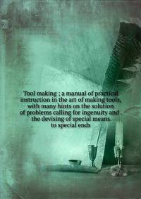 Tool making ; a manual of practical instruction in the art of making tools, with many hints on the solution of problems calling for ingenuity and . the devising of special means to special ends