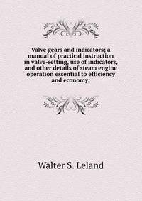 Valve gears and indicators; a manual of practical instruction in valve-setting, use of indicators, and other details of steam engine operation essential to efficiency and economy;