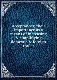 Acceptances; their importance as a means of increasing &amp; simplifiying domestic &amp; foreign trade;