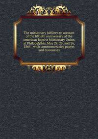 The missionary jubilee: an account of the fiftieth anniversary of the American Baptist Missionary Union, at Philadelphia, May 24, 25, and 26, 1864 : with commemorative papers and discourses
